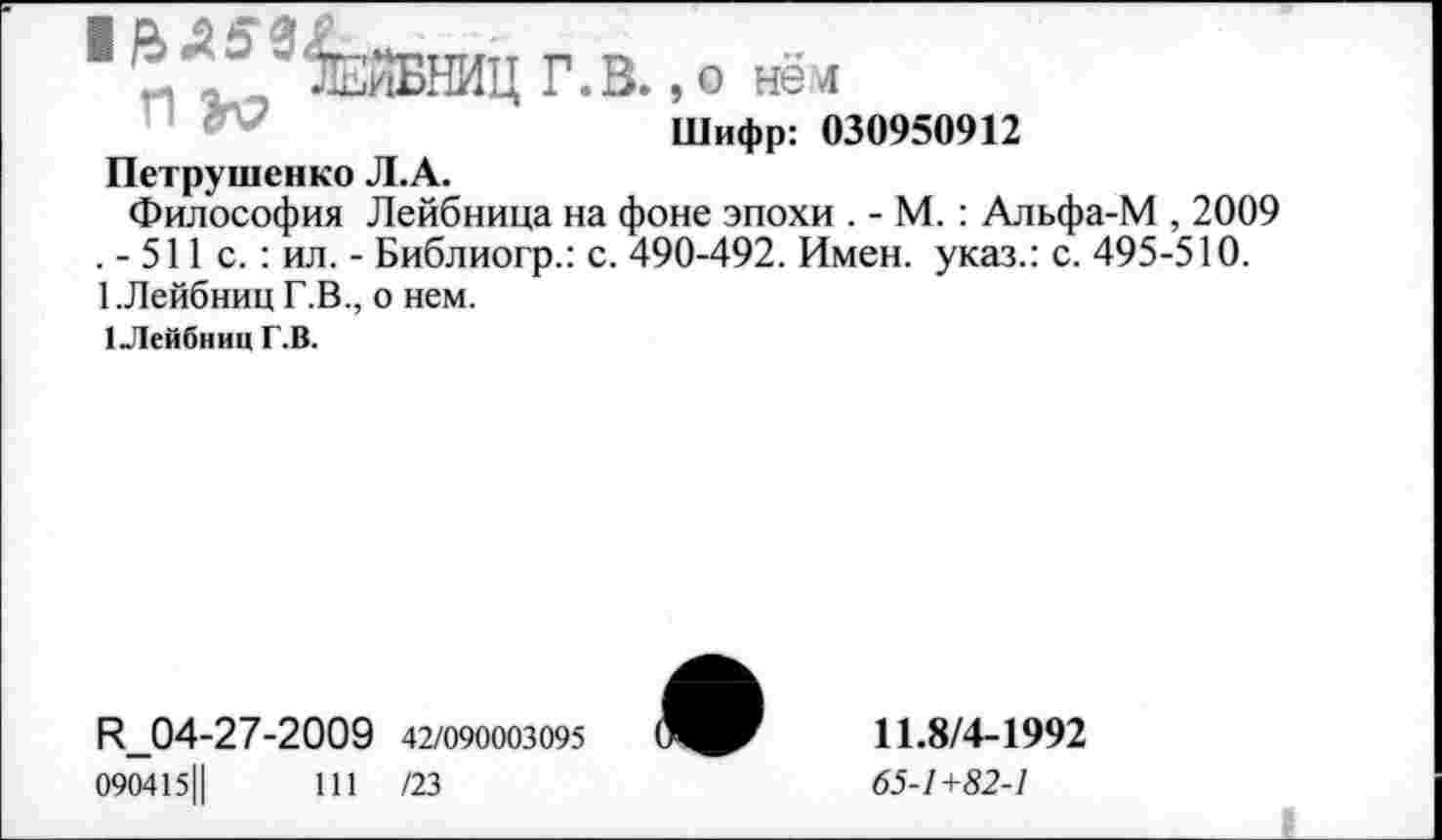 ﻿1 9^ЕнБНИЦ Г.В., о нём
Шифр: 030950912
Петрушенко Л.А.
Философия Лейбница на фоне эпохи . - М. : Альфа-М , 2009 . - 511 с.: ил. - Библиогр.: с. 490-492. Имен, указ.: с. 495-510. 1.Лейбниц Г.В., о нем.
1 Лейбниц Г.В.
^04-27-2009 42/090003095
090415Ц	111 /23
11.8/4-1992
65-1+82-1